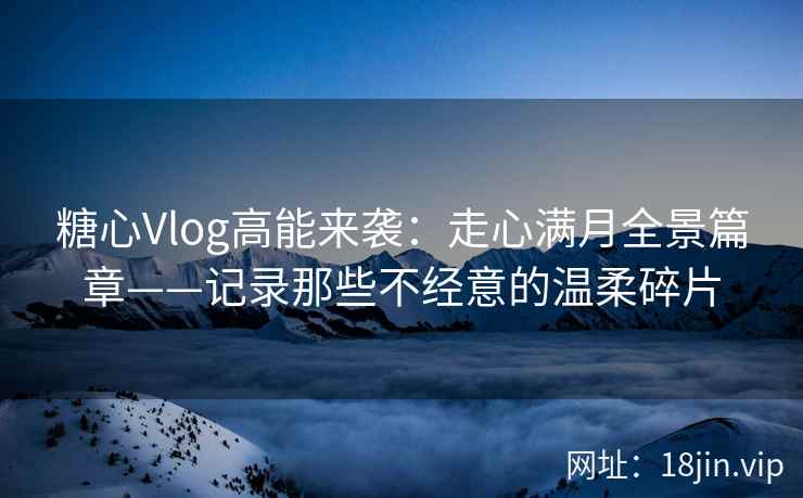 糖心Vlog高能来袭：走心满月全景篇章——记录那些不经意的温柔碎片