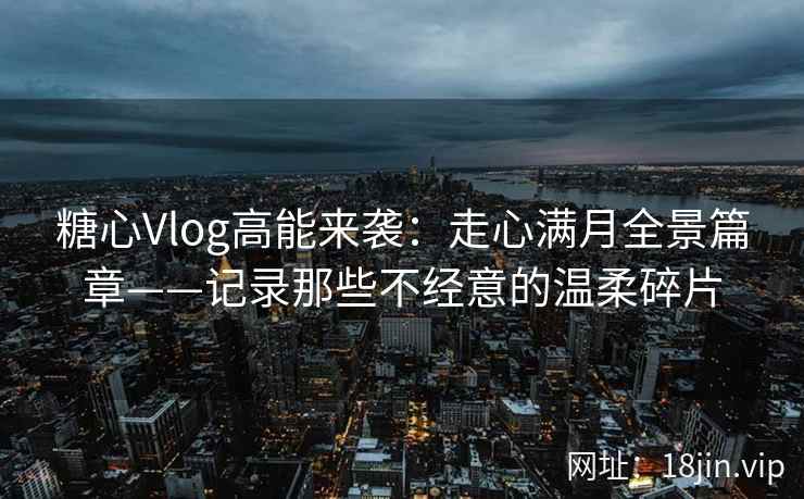 糖心Vlog高能来袭：走心满月全景篇章——记录那些不经意的温柔碎片
