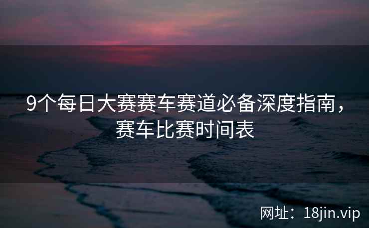 9个每日大赛赛车赛道必备深度指南，赛车比赛时间表