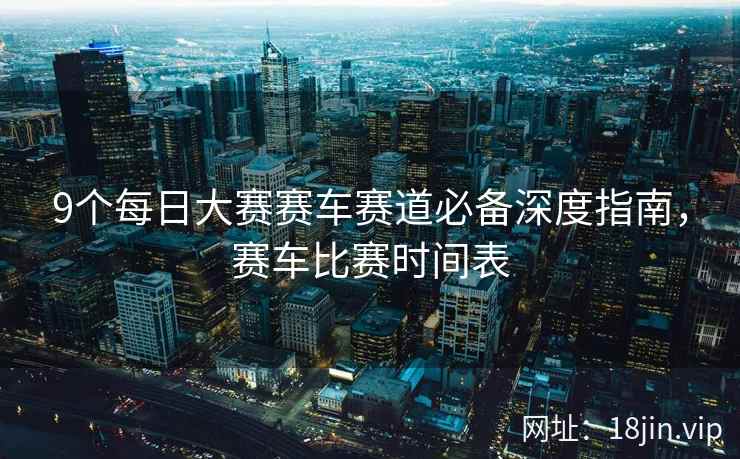 9个每日大赛赛车赛道必备深度指南，赛车比赛时间表
