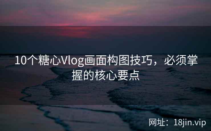 10个糖心Vlog画面构图技巧，必须掌握的核心要点