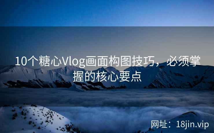 10个糖心Vlog画面构图技巧，必须掌握的核心要点
