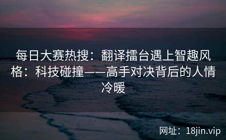 每日大赛热搜：翻译擂台遇上智趣风格：科技碰撞——高手对决背后的人情冷暖