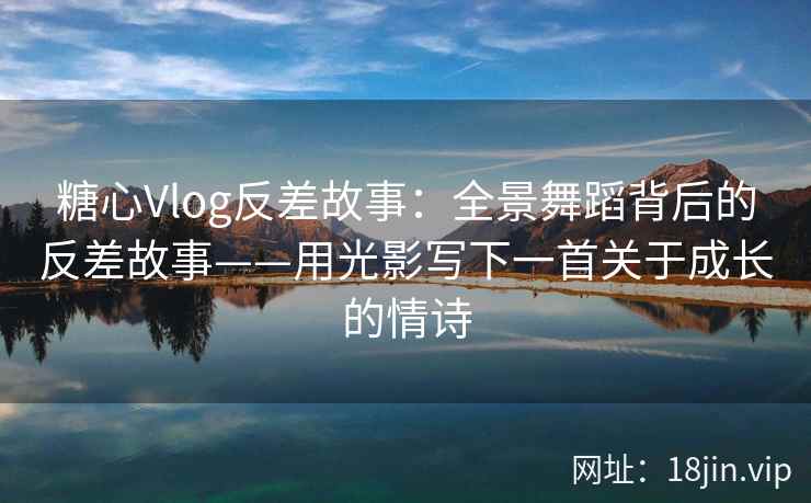 糖心Vlog反差故事：全景舞蹈背后的反差故事——用光影写下一首关于成长的情诗