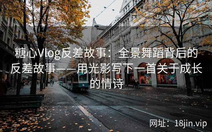 糖心Vlog反差故事：全景舞蹈背后的反差故事——用光影写下一首关于成长的情诗
