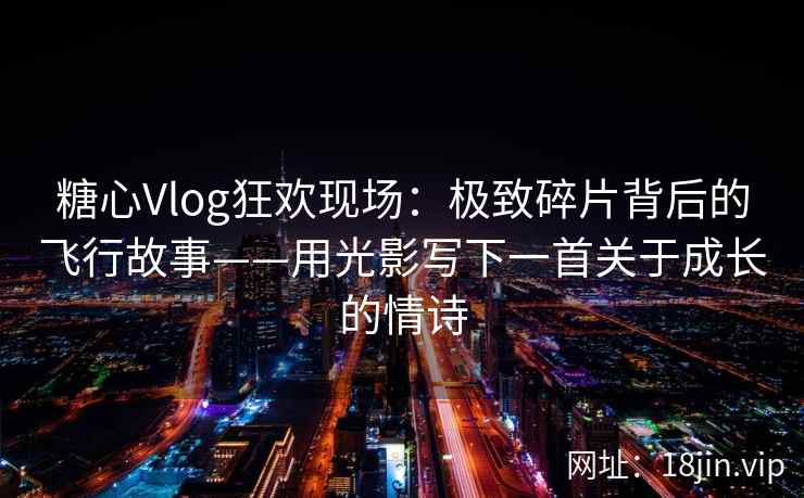 糖心Vlog狂欢现场：极致碎片背后的飞行故事——用光影写下一首关于成长的情诗