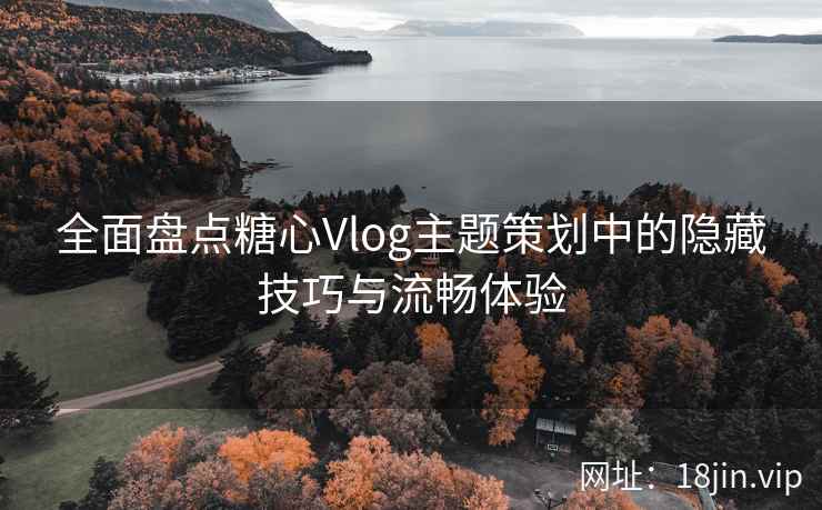 全面盘点糖心Vlog主题策划中的隐藏技巧与流畅体验