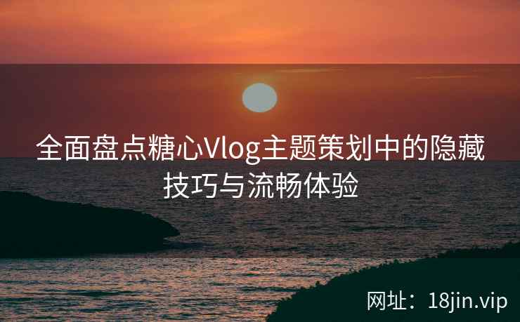 全面盘点糖心Vlog主题策划中的隐藏技巧与流畅体验