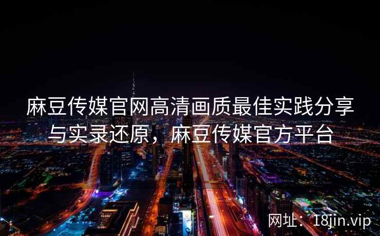 麻豆传媒官网高清画质最佳实践分享与实录还原，麻豆传媒官方平台