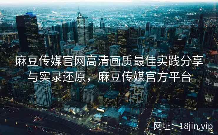 麻豆传媒官网高清画质最佳实践分享与实录还原，麻豆传媒官方平台