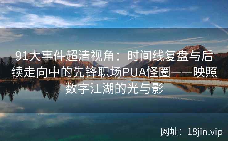 91大事件超清视角：时间线复盘与后续走向中的先锋职场PUA怪圈——映照数字江湖的光与影
