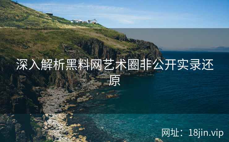 深入解析黑料网艺术圈非公开实录还原