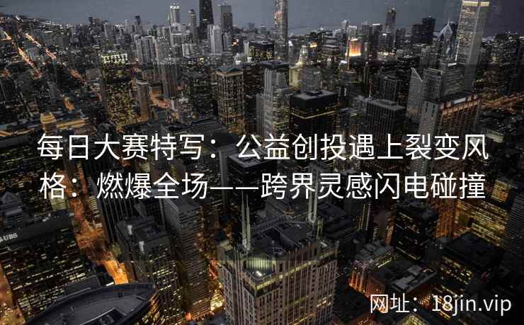 每日大赛特写：公益创投遇上裂变风格：燃爆全场——跨界灵感闪电碰撞