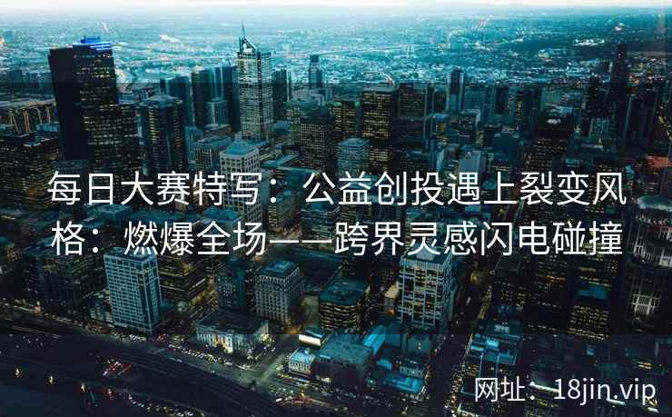 每日大赛特写：公益创投遇上裂变风格：燃爆全场——跨界灵感闪电碰撞