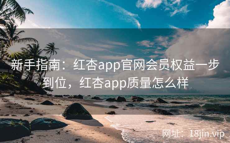 新手指南：红杏app官网会员权益一步到位，红杏app质量怎么样