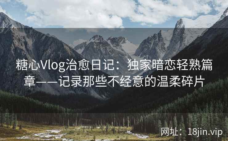 糖心Vlog治愈日记：独家暗恋轻熟篇章——记录那些不经意的温柔碎片