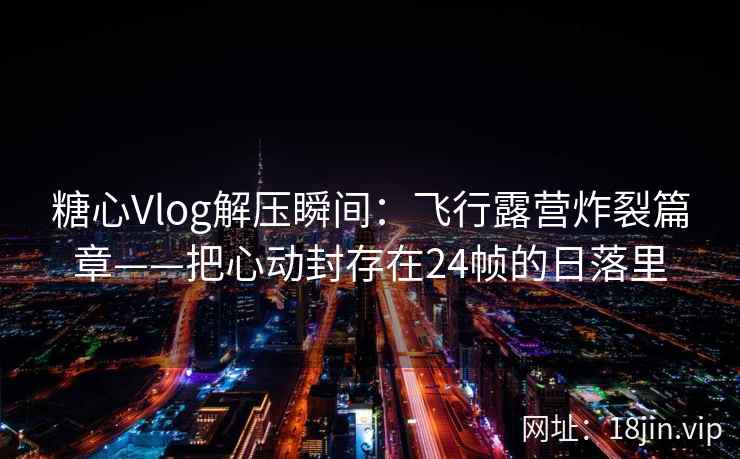 糖心Vlog解压瞬间：飞行露营炸裂篇章——把心动封存在24帧的日落里