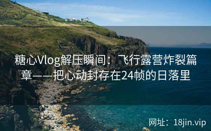 糖心Vlog解压瞬间：飞行露营炸裂篇章——把心动封存在24帧的日落里