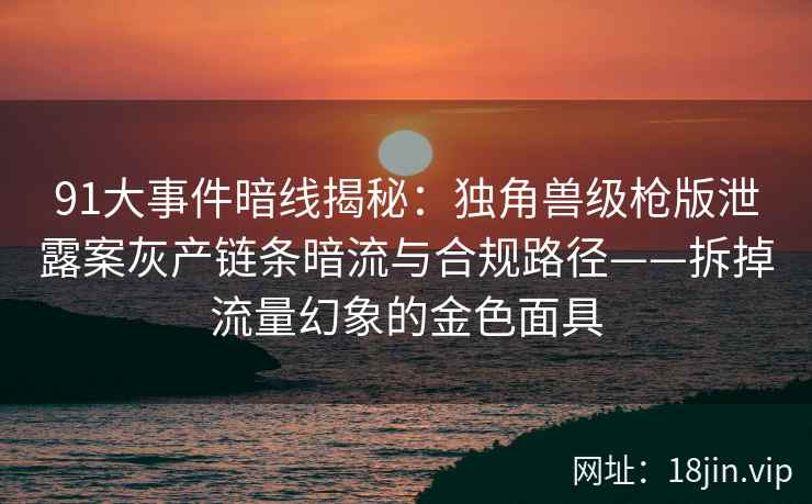 91大事件暗线揭秘：独角兽级枪版泄露案灰产链条暗流与合规路径——拆掉流量幻象的金色面具
