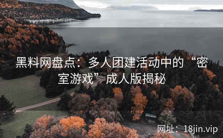 黑料网盘点：多人团建活动中的“密室游戏”成人版揭秘