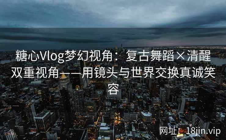 糖心Vlog梦幻视角：复古舞蹈×清醒双重视角——用镜头与世界交换真诚笑容