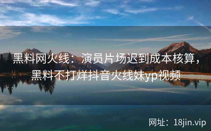 黑料网火线：演员片场迟到成本核算，黑料不打烊抖音火线妹yp视频