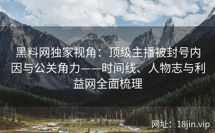 黑料网独家视角：顶级主播被封号内因与公关角力——时间线、人物志与利益网全面梳理