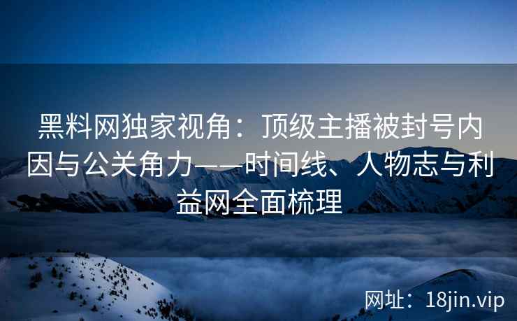黑料网独家视角：顶级主播被封号内因与公关角力——时间线、人物志与利益网全面梳理
