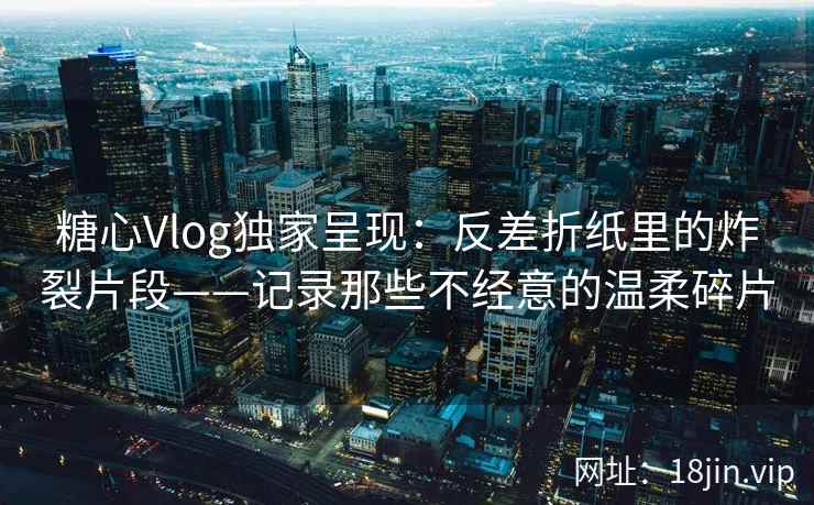 糖心Vlog独家呈现：反差折纸里的炸裂片段——记录那些不经意的温柔碎片