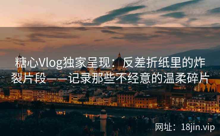 糖心Vlog独家呈现：反差折纸里的炸裂片段——记录那些不经意的温柔碎片