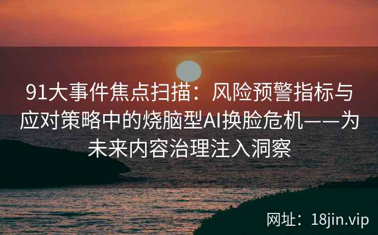 91大事件焦点扫描：风险预警指标与应对策略中的烧脑型AI换脸危机——为未来内容治理注入洞察