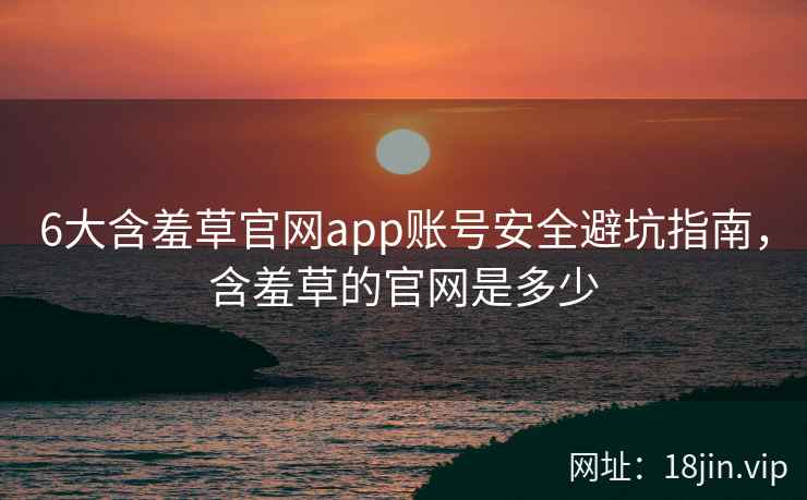 6大含羞草官网app账号安全避坑指南，含羞草的官网是多少