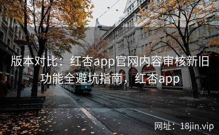 版本对比：红杏app官网内容审核新旧功能全避坑指南，红杏app
