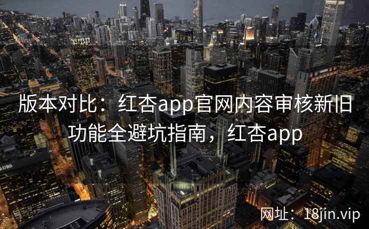 版本对比：红杏app官网内容审核新旧功能全避坑指南，红杏app
