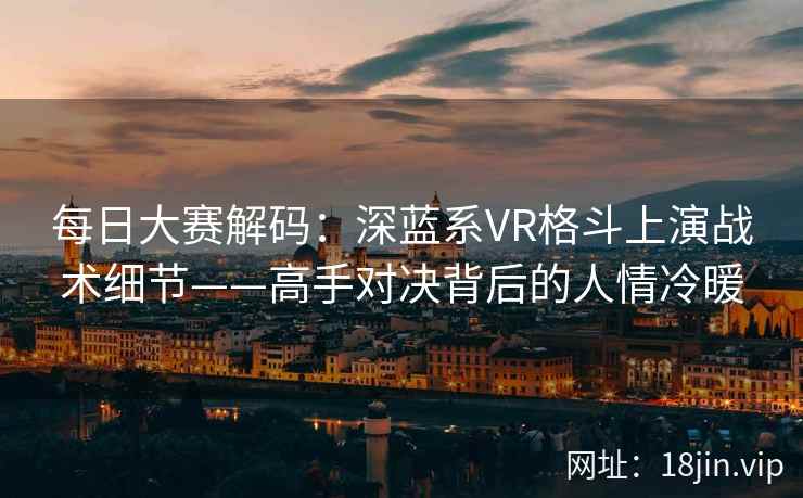 每日大赛解码：深蓝系VR格斗上演战术细节——高手对决背后的人情冷暖