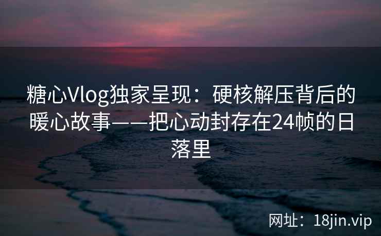 糖心Vlog独家呈现：硬核解压背后的暖心故事——把心动封存在24帧的日落里