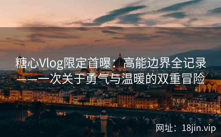 糖心Vlog限定首曝：高能边界全记录——一次关于勇气与温暖的双重冒险