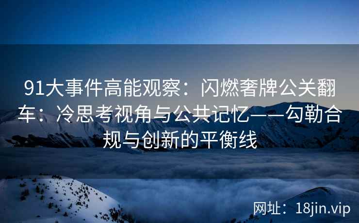 91大事件高能观察：闪燃奢牌公关翻车：冷思考视角与公共记忆——勾勒合规与创新的平衡线