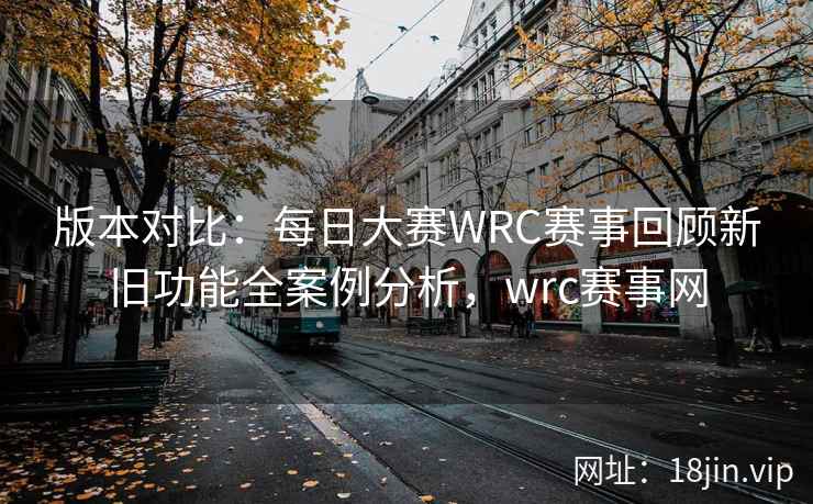 版本对比：每日大赛WRC赛事回顾新旧功能全案例分析，wrc赛事网