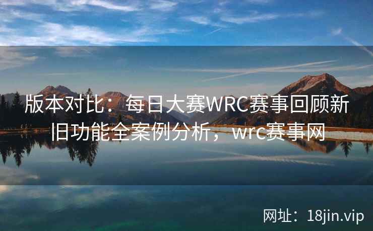 版本对比：每日大赛WRC赛事回顾新旧功能全案例分析，wrc赛事网