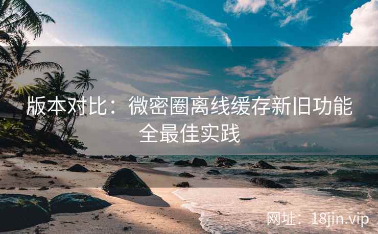 版本对比：微密圈离线缓存新旧功能全最佳实践