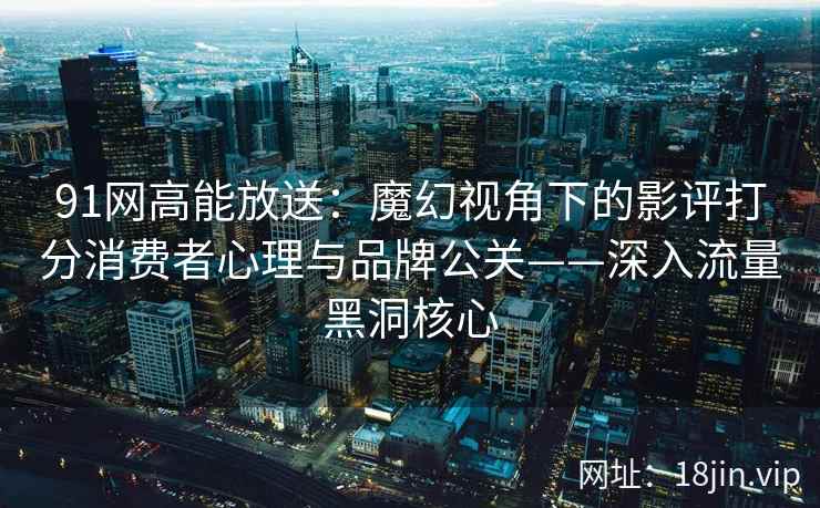 91网高能放送：魔幻视角下的影评打分消费者心理与品牌公关——深入流量黑洞核心