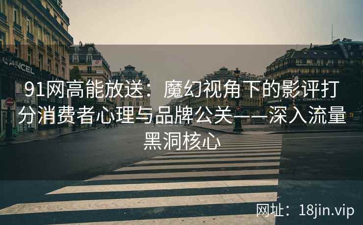 91网高能放送：魔幻视角下的影评打分消费者心理与品牌公关——深入流量黑洞核心