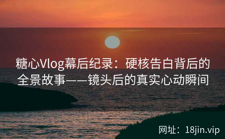 糖心Vlog幕后纪录：硬核告白背后的全景故事——镜头后的真实心动瞬间