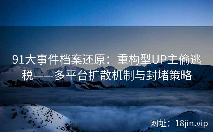 91大事件档案还原：重构型UP主偷逃税——多平台扩散机制与封堵策略