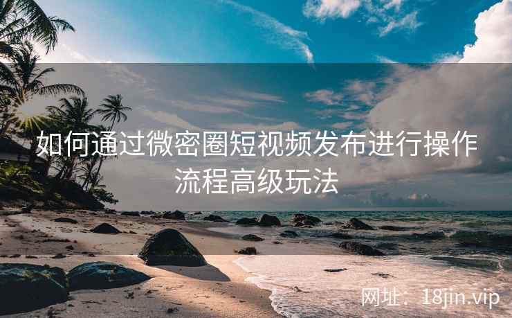 如何通过微密圈短视频发布进行操作流程高级玩法