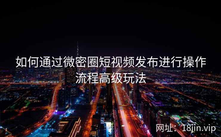 如何通过微密圈短视频发布进行操作流程高级玩法