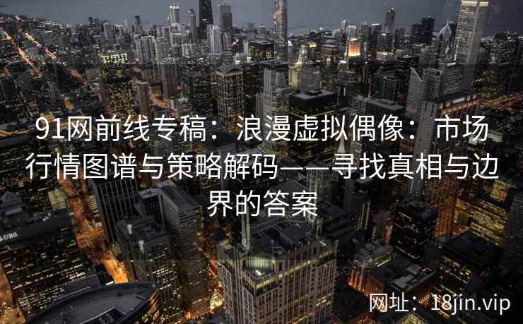 91网前线专稿：浪漫虚拟偶像：市场行情图谱与策略解码——寻找真相与边界的答案