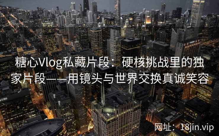 糖心Vlog私藏片段：硬核挑战里的独家片段——用镜头与世界交换真诚笑容