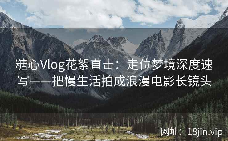 糖心Vlog花絮直击：走位梦境深度速写——把慢生活拍成浪漫电影长镜头
